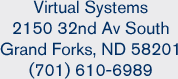 Virtual Systems, 2150 32nd Av South, Grand Forks, ND 58201, (701) 610-6989 Virtual Systems, 2150 32nd Av South, Grand Forks, ND 58201, (701) 610-6989